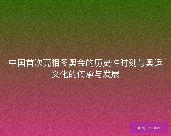 中国首次亮相冬奥会的历史性时刻与奥运文化的传承与发展
