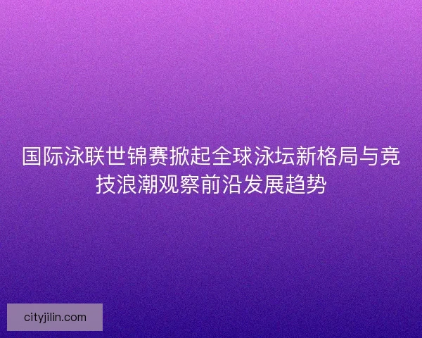 国际泳联世锦赛掀起全球泳坛新格局与竞技浪潮观察前沿发展趋势