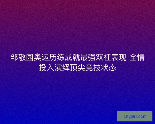 邹敬园奥运历练成就最强双杠表现 全情投入演绎顶尖竞技状态