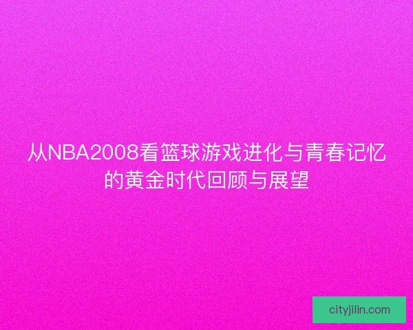 从NBA2008看篮球游戏进化与青春记忆的黄金时代回顾与展望